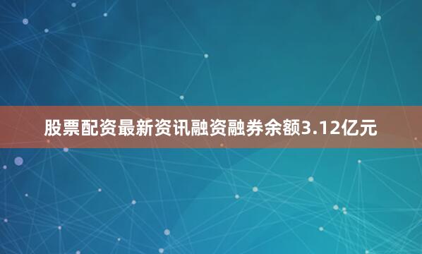 股票配资最新资讯融资融券余额3.12亿元