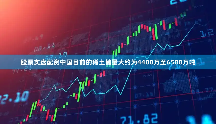 股票实盘配资中国目前的稀土储量大约为4400万至6588万吨