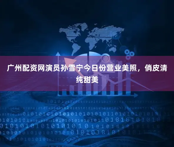 广州配资网演员孙雪宁今日份营业美照，俏皮清纯甜美