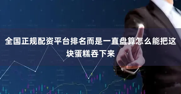 全国正规配资平台排名而是一直盘算怎么能把这块蛋糕吞下来